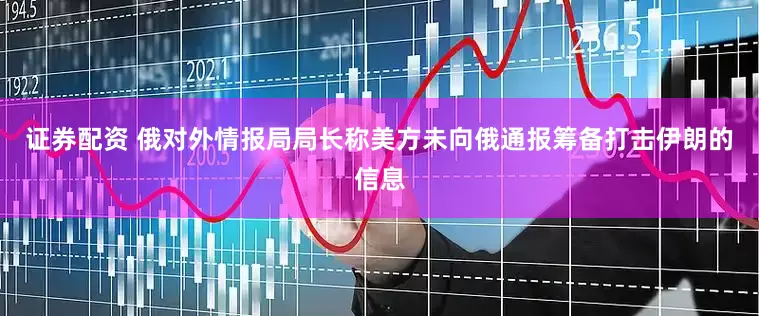 证券配资 俄对外情报局局长称美方未向俄通报筹备打击伊朗的信息