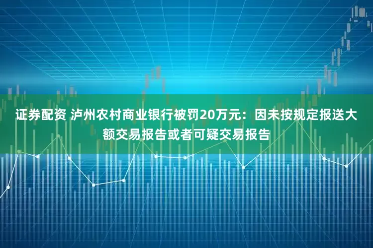 证券配资 泸州农村商业银行被罚20万元：因未按规定报送大额交易报告或者可疑交易报告