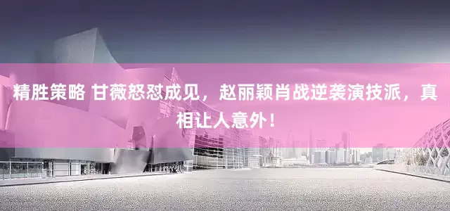 精胜策略 甘薇怒怼成见，赵丽颖肖战逆袭演技派，真相让人意外！
