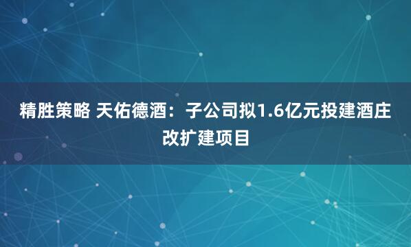 精胜策略 天佑德酒：子公司拟1.6亿元投建酒庄改扩建项目
