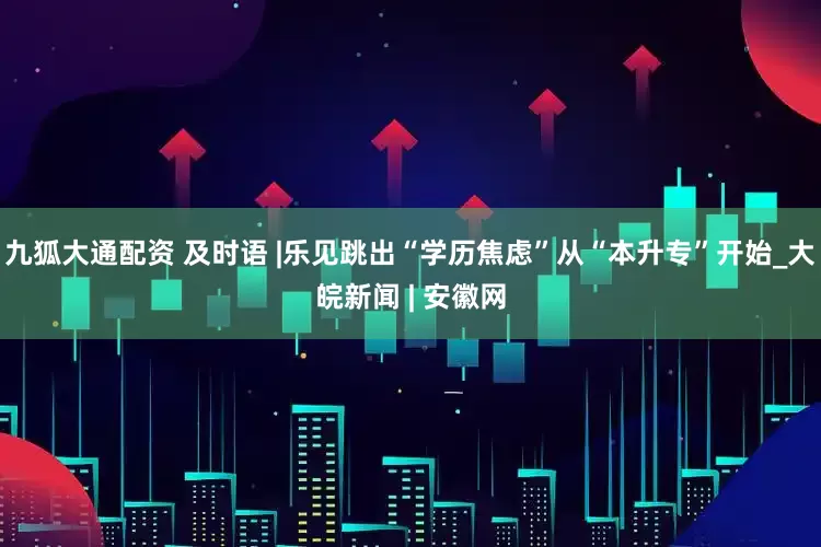 九狐大通配资 及时语 |乐见跳出“学历焦虑”从“本升专”开始_大皖新闻 | 安徽网