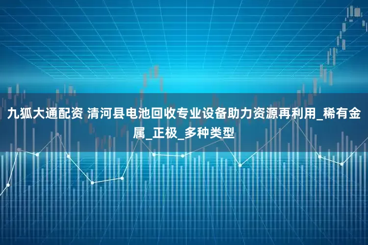 九狐大通配资 清河县电池回收专业设备助力资源再利用_稀有金属_正极_多种类型