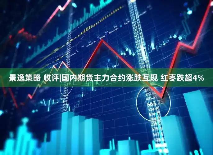 景逸策略 收评|国内期货主力合约涨跌互现 红枣跌超4%