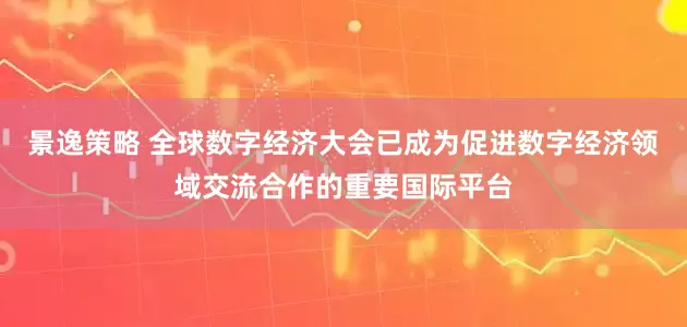 景逸策略 全球数字经济大会已成为促进数字经济领域交流合作的重要国际平台