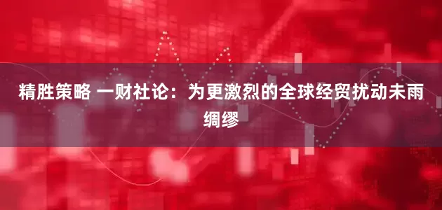 精胜策略 一财社论：为更激烈的全球经贸扰动未雨绸缪