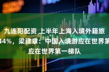 九连阳配资 上半年上海入境外籍旅客数增44%，梁建章：中国入境游应在世界第一梯队
