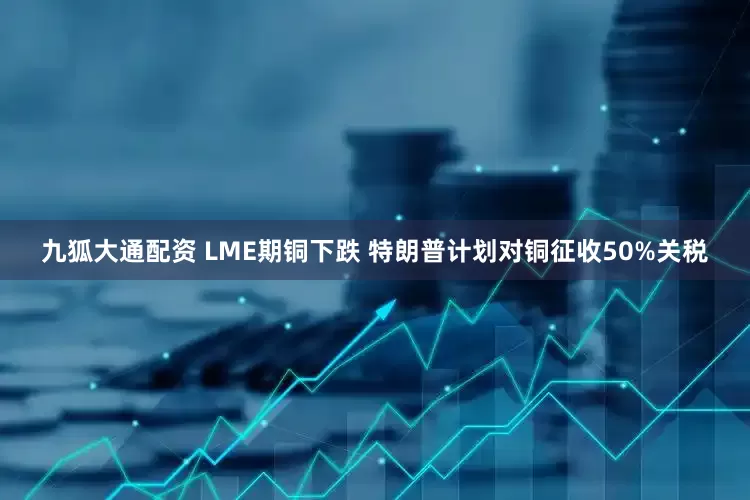 九狐大通配资 LME期铜下跌 特朗普计划对铜征收50%关税