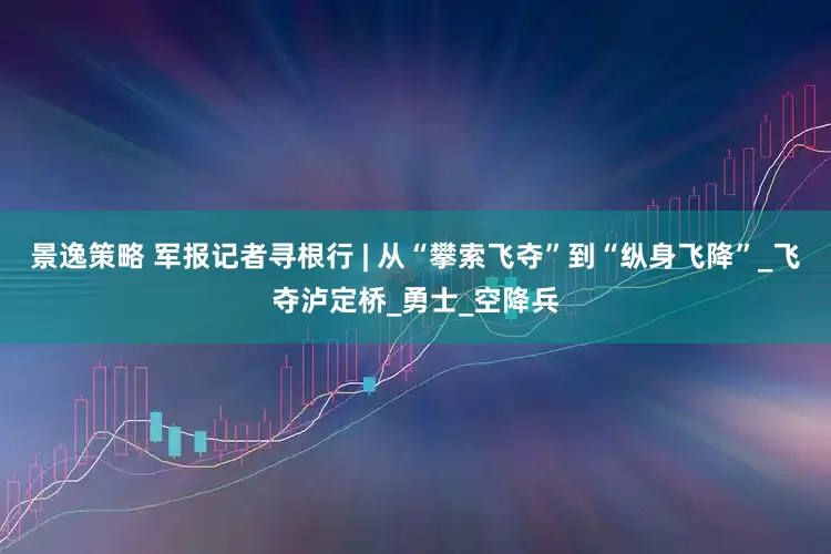 景逸策略 军报记者寻根行 | 从“攀索飞夺”到“纵身飞降”_飞夺泸定桥_勇士_空降兵