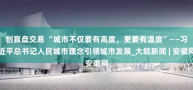 创赢盘交易 “城市不仅要有高度，更要有温度”——习近平总书记人民城市理念引领城市发展_大皖新闻 | 安徽网