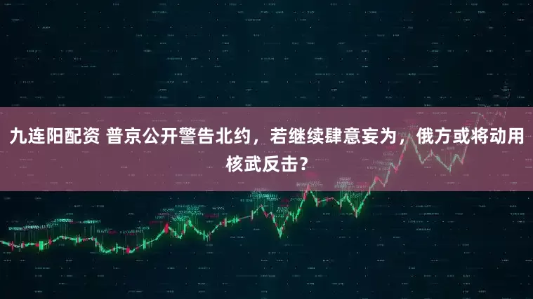 九连阳配资 普京公开警告北约，若继续肆意妄为，俄方或将动用核武反击？