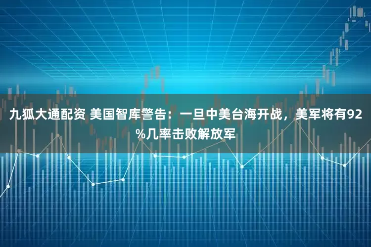 九狐大通配资 美国智库警告：一旦中美台海开战，美军将有92%几率击败解放军