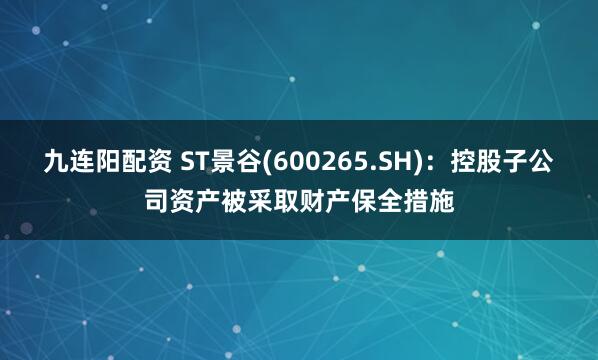 九连阳配资 ST景谷(600265.SH)：控股子公司资产被采取财产保全措施