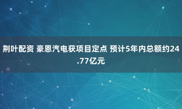 荆叶配资 豪恩汽电获项目定点 预计5年内总额约24.77亿元