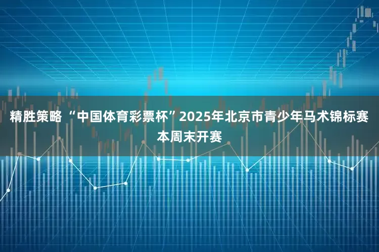 精胜策略 “中国体育彩票杯”2025年北京市青少年马术锦标赛本周末开赛