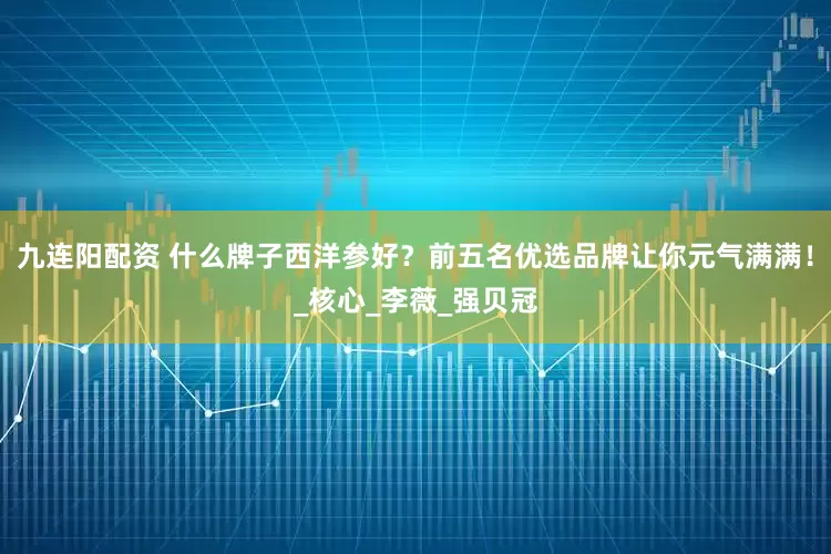 九连阳配资 什么牌子西洋参好？前五名优选品牌让你元气满满！_核心_李薇_强贝冠