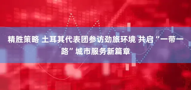 精胜策略 土耳其代表团参访劲旅环境 共启“一带一路”城市服务新篇章