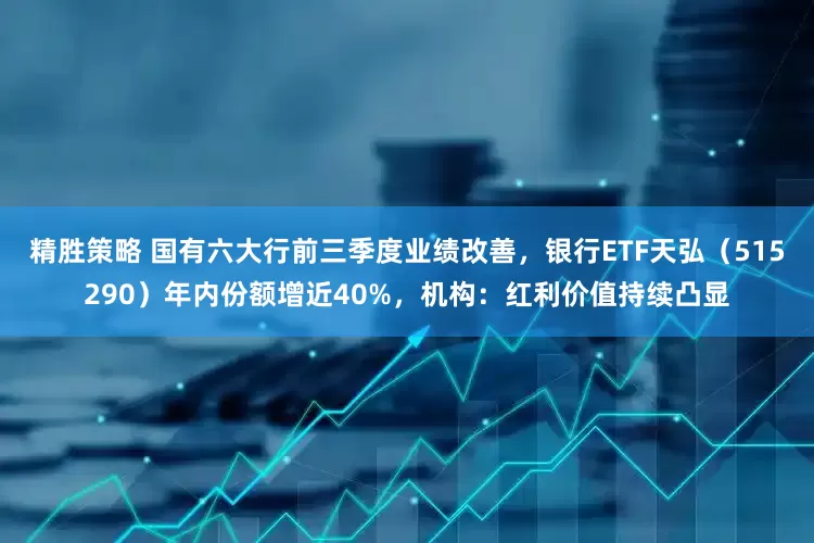 精胜策略 国有六大行前三季度业绩改善，银行ETF天弘（515290）年内份额增近40%，机构：红利价值持续凸显