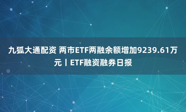 九狐大通配资 两市ETF两融余额增加9239.61万元丨ETF融资融券日报