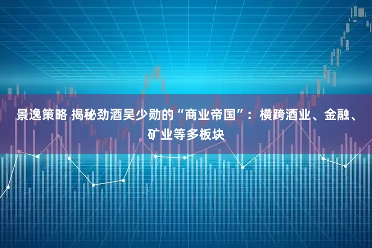 景逸策略 揭秘劲酒吴少勋的“商业帝国”：横跨酒业、金融、矿业等多板块