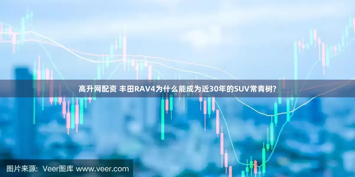 高升网配资 丰田RAV4为什么能成为近30年的SUV常青树?