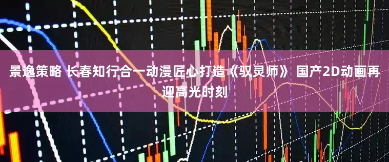 景逸策略 长春知行合一动漫匠心打造《驭灵师》 国产2D动画再迎高光时刻