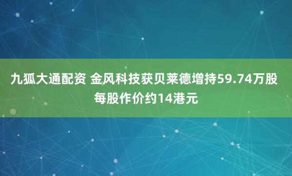 九狐大通配资 金风科技获贝莱德增持59.74万股 每股作价约14港元