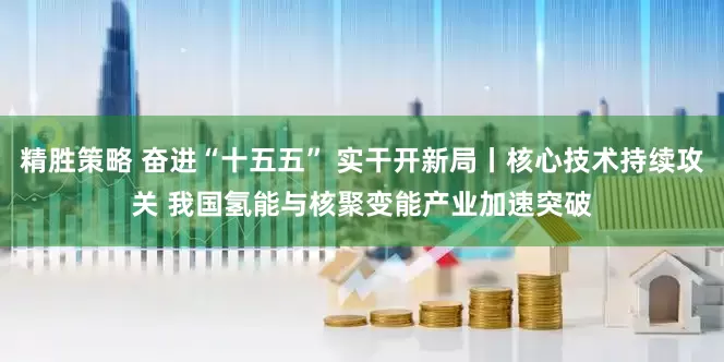 精胜策略 奋进“十五五” 实干开新局丨核心技术持续攻关 我国氢能与核聚变能产业加速突破