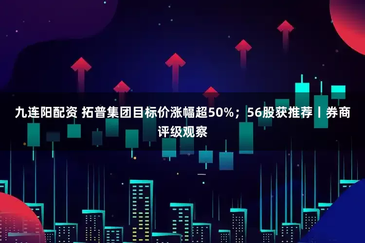 九连阳配资 拓普集团目标价涨幅超50%；56股获推荐丨券商评级观察