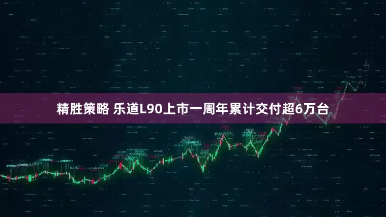 精胜策略 乐道L90上市一周年累计交付超6万台