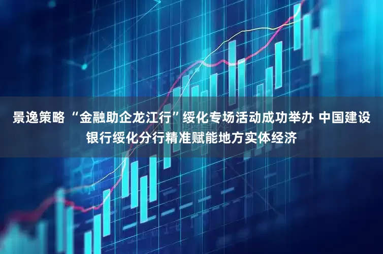 景逸策略 “金融助企龙江行”绥化专场活动成功举办 中国建设银行绥化分行精准赋能地方实体经济