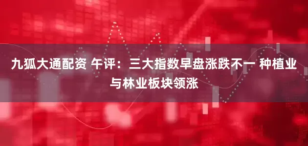 九狐大通配资 午评：三大指数早盘涨跌不一 种植业与林业板块领涨