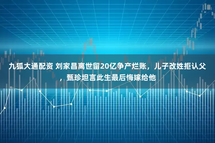 九狐大通配资 刘家昌离世留20亿争产烂账，儿子改姓拒认父，甄珍坦言此生最后悔嫁给他